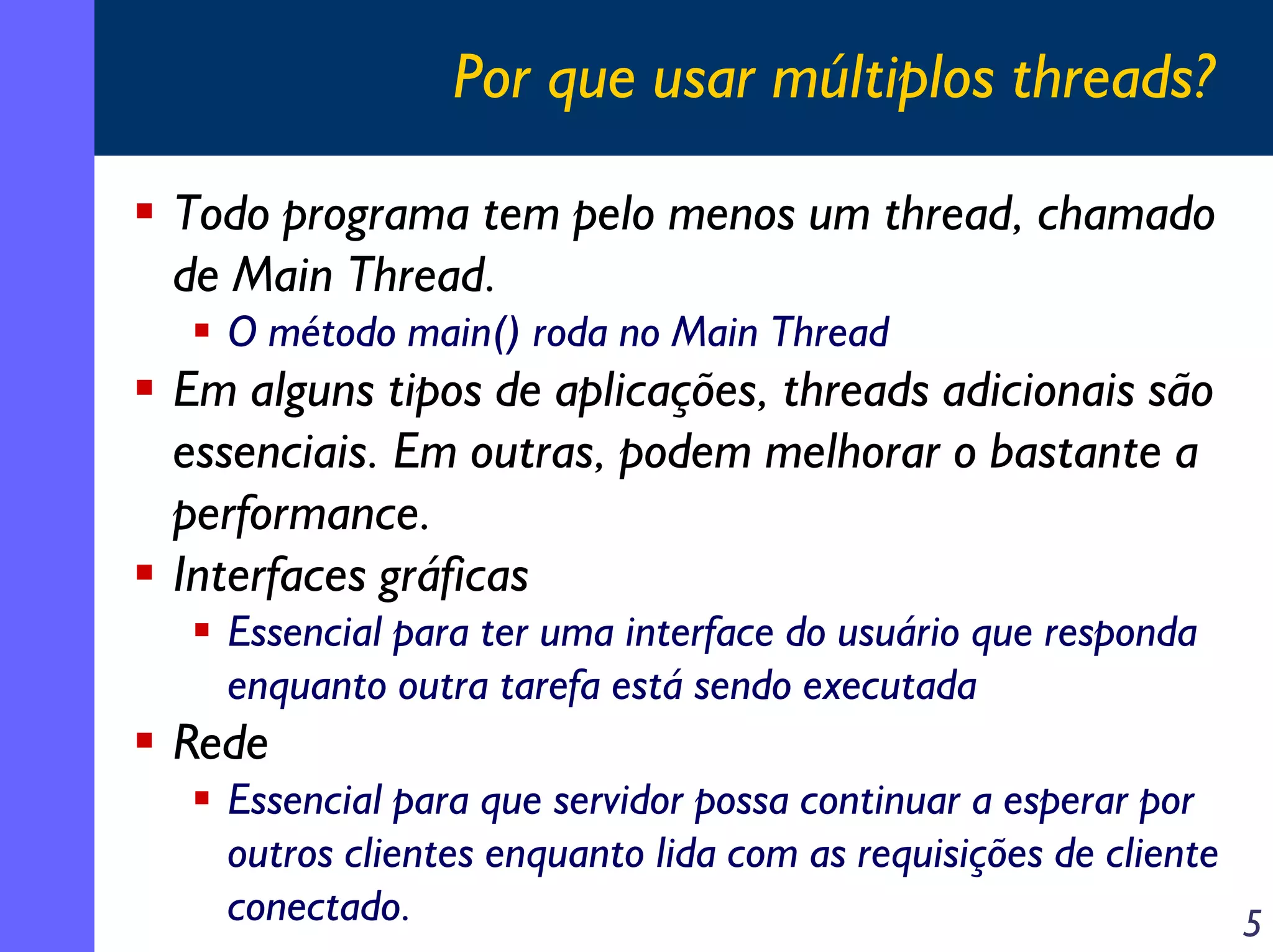 Por que usar múltiplos threads?
Todo programa tem pelo menos um thread, chamado
de Main Thread.
O método main() roda no Main Thread

Em alguns tipos de aplicações, threads adicionais são
essenciais. Em outras, podem melhorar o bastante a
performance.
Interfaces gráficas
Essencial para ter uma interface do usuário que responda
enquanto outra tarefa está sendo executada

Rede
Essencial para que servidor possa continuar a esperar por
outros clientes enquanto lida com as requisições de cliente
conectado.
5

 