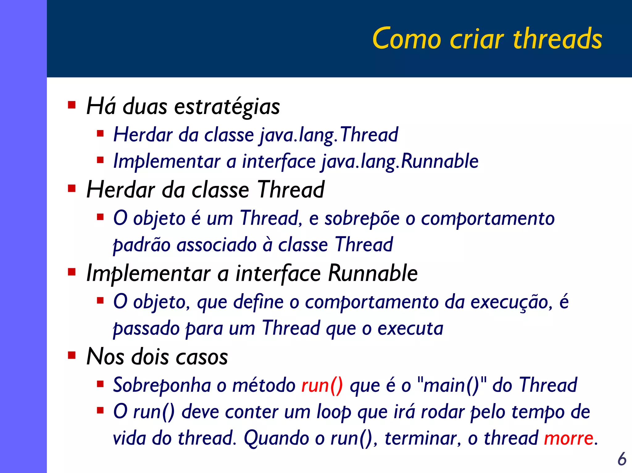 Como criar threads
Há duas estratégias
Herdar da classe java.lang.Thread
Implementar a interface java.lang.Runnable

Herdar da classe Thread
O objeto é um Thread, e sobrepõe o comportamento
padrão associado à classe Thread

Implementar a interface Runnable
O objeto, que define o comportamento da execução, é
passado para um Thread que o executa

Nos dois casos
Sobreponha o método run() que é o "main()" do Thread
O run() deve conter um loop que irá rodar pelo tempo de
vida do thread. Quando o run(), terminar, o thread morre.

6

 