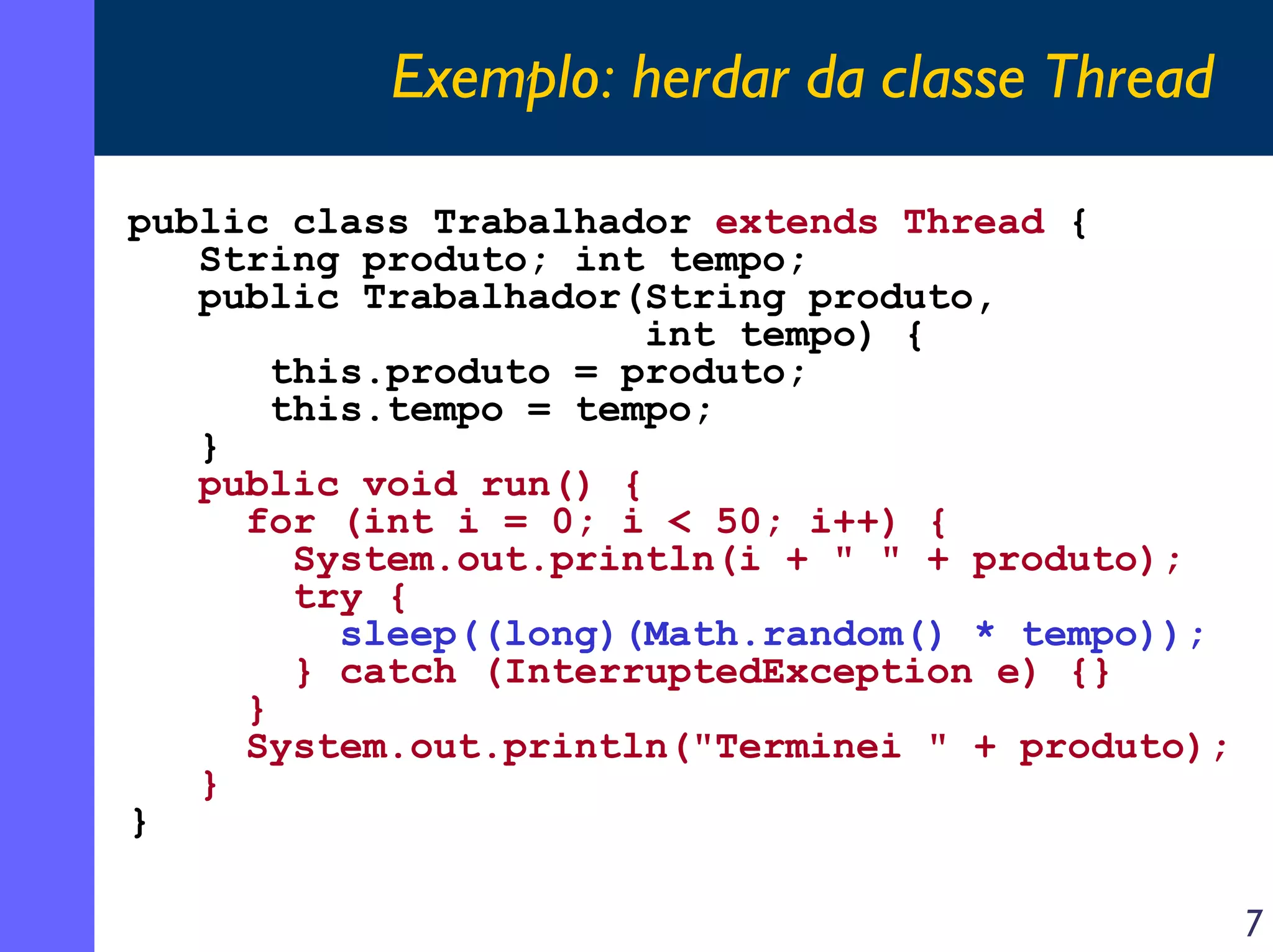Exemplo: herdar da classe Thread
public class Trabalhador extends Thread {
String produto; int tempo;
public Trabalhador(String produto,
int tempo) {
this.produto = produto;
this.tempo = tempo;
}
public void run() {
for (int i = 0; i < 50; i++) {
System.out.println(i + " " + produto);
try {
sleep((long)(Math.random() * tempo));
} catch (InterruptedException e) {}
}
System.out.println("Terminei " + produto);
}
}
7

 