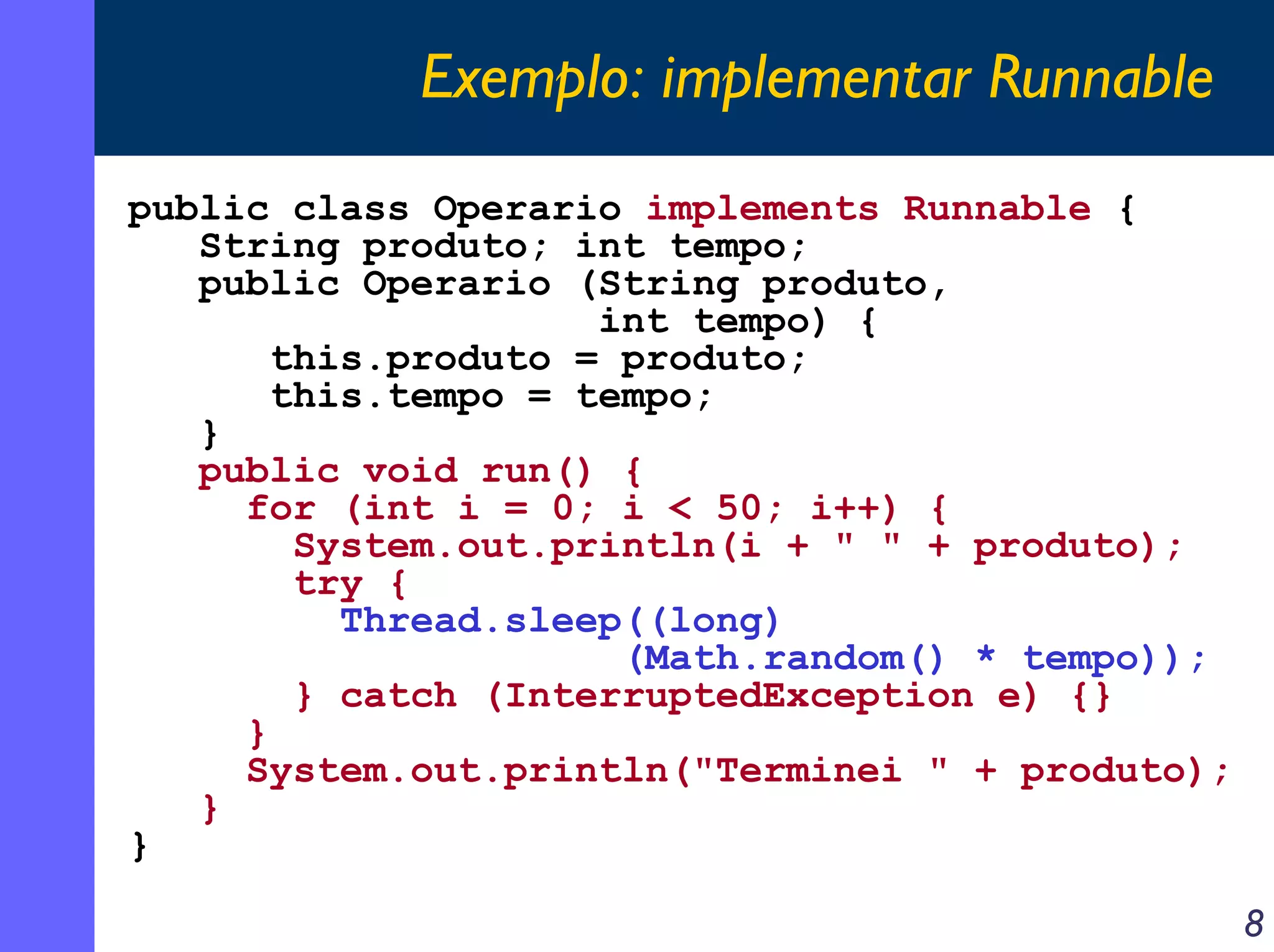 Exemplo: implementar Runnable
public class Operario implements Runnable {
String produto; int tempo;
public Operario (String produto,
int tempo) {
this.produto = produto;
this.tempo = tempo;
}
public void run() {
for (int i = 0; i < 50; i++) {
System.out.println(i + " " + produto);
try {
Thread.sleep((long)
(Math.random() * tempo));
} catch (InterruptedException e) {}
}
System.out.println("Terminei " + produto);
}
}
8

 