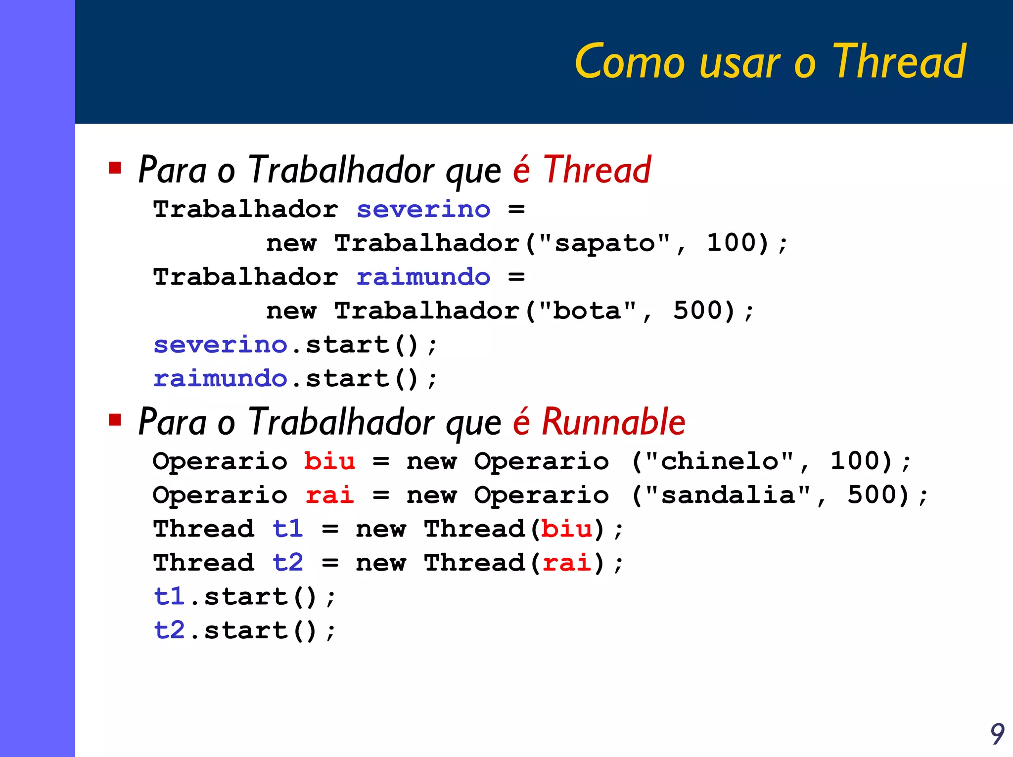 Como usar o Thread
Para o Trabalhador que é Thread
Trabalhador severino =
new Trabalhador("sapato", 100);
Trabalhador raimundo =
new Trabalhador("bota", 500);
severino.start();
raimundo.start();

Para o Trabalhador que é Runnable
Operario biu = new Operario ("chinelo", 100);
Operario rai = new Operario ("sandalia", 500);
Thread t1 = new Thread(biu);
Thread t2 = new Thread(rai);
t1.start();
t2.start();

9

 