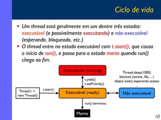 Ciclo de vida
Um thread está geralmente em um dentre três estados:
executável (e possívelmente executando) e não-executável
(esperando, bloqueado, etc.)
O thread entre no estado executável com t.start(), que causa
o início de run(), e passa para o estado morto quando run()
chega ao fim.
Executando (running)
t.yield()
t.setPriority()
Thread t =
new Thread()

t.start()

Executável (ready)

Thread.sleep(1000)
blocked (socket, file, ...)
object.wait() esperando acesso
...

Não executável

run() terminou

Morto

10

 
