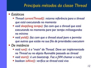 Principais métodos da classe Thread
Estáticos
Thread currentThread(): retorna referência para o thread
que está executando no momento
void sleep(long tempo): faz com que o thread que está
executando no momento pare por tempo milissegundos
no mínimo
void yield(): faz com que o thread atual pare e permita
que outros que estão na sua fila de prioridades executem

De instância
void run(): é o "main" do Thread. Deve ser implementado
no Thread ou no objeto Runnable passado ao thread
void start(): é um bootstrap. Faz o JVM chamar o run()
boolean isAlive(): verifica se thread está vivo
12

 