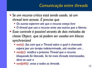 Comunicação entre threads
Se um recurso crítico está sendo usado, só um
thread tem acesso. É preciso que
Os outros esperem até que o recurso esteja livre
O thread que usa o recurso avise aos outros que o liberou

Esse controle é possível através de dois métodos da
classe Object, que só podem ser usados em blocos
synchronized
wait(): faz com que o Thread sobre o qual é chamado
espere por um tempo indeterminado, até receber um...
notify(): notifica o próximo Thread que o recurso
bloqueado foi liberado. Se há mais threads interessados,
deve-se usar o
notifyAll(): avisa a todos os threads.

15

 
