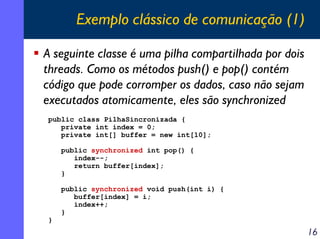 Exemplo clássico de comunicação (1)
A seguinte classe é uma pilha compartilhada por dois
threads. Como os métodos push() e pop() contém
código que pode corromper os dados, caso não sejam
executados atomicamente, eles são synchronized
public class PilhaSincronizada {
private int index = 0;
private int[] buffer = new int[10];
public synchronized int pop() {
index--;
return buffer[index];
}

}

public synchronized void push(int i) {
buffer[index] = i;
index++;
}

16

 