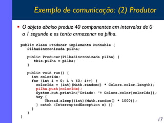 Exemplo de comunicação: (2) Produtor
O objeto abaixo produz 40 componentes em intervalos de 0
a 1 segundo e os tenta armazenar na pilha.
public class Producer implements Runnable {
PilhaSincronizada pilha;
public Producer(PilhaSincronizada pilha) {
this.pilha = pilha;
}

}

public void run() {
int colorIdx;
for (int i = 0; i < 40; i++) {
colorIdx = (int)(Math.random() * Colors.color.length);
pilha.push(colorIdx);
System.out.println("Criado: "+ Colors.color[colorIdx]);
try {
Thread.sleep((int)(Math.random() * 1000));
} catch (InterruptedException e) {}
}
}

17

 