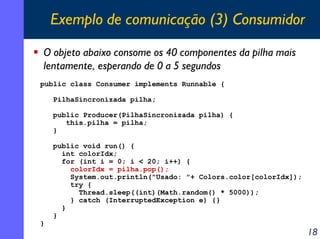 Exemplo de comunicação (3) Consumidor
O objeto abaixo consome os 40 componentes da pilha mais
lentamente, esperando de 0 a 5 segundos
public class Consumer implements Runnable {
PilhaSincronizada pilha;
public Producer(PilhaSincronizada pilha) {
this.pilha = pilha;
}

}

public void run() {
int colorIdx;
for (int i = 0; i < 20; i++) {
colorIdx = pilha.pop();
System.out.println("Usado: "+ Colors.color[colorIdx]);
try {
Thread.sleep((int)(Math.random() * 5000));
} catch (InterruptedException e) {}
}
}

18

 