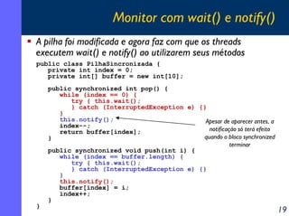 Monitor com wait() e notify()
A pilha foi modificada e agora faz com que os threads
executem wait() e notify() ao utilizarem seus métodos
public class PilhaSincronizada {
private int index = 0;
private int[] buffer = new int[10];

}

public synchronized int pop() {
while (index == 0) {
try { this.wait();
} catch (InterruptedException e) {}
}
this.notify();
Apesar de aparecer antes, a
index--;
notificação só terá efeito
return buffer[index];
quando o bloco synchronized
}
terminar
public synchronized void push(int i) {
while (index == buffer.length) {
try { this.wait();
} catch (InterruptedException e) {}
}
this.notify();
buffer[index] = i;
index++;
}

19

 