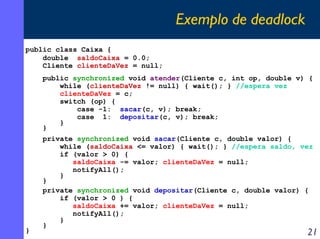 Exemplo de deadlock
public class Caixa {
double saldoCaixa = 0.0;
Cliente clienteDaVez = null;
public synchronized void atender(Cliente c, int op, double v) {
while (clienteDaVez != null) { wait(); } //espera vez
clienteDaVez = c;
switch (op) {
case -1: sacar(c, v); break;
case 1: depositar(c, v); break;
}
}

}

private synchronized void sacar(Cliente c, double valor) {
while (saldoCaixa <= valor) { wait(); } //espera saldo, vez
if (valor > 0) {
saldoCaixa -= valor; clienteDaVez = null;
notifyAll();
}
}
private synchronized void depositar(Cliente c, double valor) {
if (valor > 0 ) {
saldoCaixa += valor; clienteDaVez = null;
notifyAll();
}
}

21

 