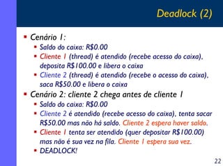 Deadlock (2)
Cenário 1:
Saldo do caixa: R$0.00
Cliente 1 (thread) é atendido (recebe acesso do caixa),
deposita R$100.00 e libera o caixa
Cliente 2 (thread) é atendido (recebe o acesso do caixa),
saca R$50.00 e libera o caixa

Cenário 2: cliente 2 chega antes de cliente 1
Saldo do caixa: R$0.00
Cliente 2 é atendido (recebe acesso do caixa), tenta sacar
R$50.00 mas não há saldo. Cliente 2 espera haver saldo.
Cliente 1 tenta ser atendido (quer depositar R$100.00)
mas não é sua vez na fila. Cliente 1 espera sua vez.
DEADLOCK!
22

 