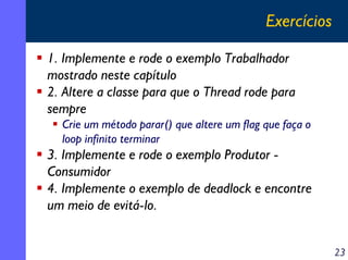 Exercícios
1. Implemente e rode o exemplo Trabalhador
mostrado neste capítulo
2. Altere a classe para que o Thread rode para
sempre
Crie um método parar() que altere um flag que faça o
loop infinito terminar

3. Implemente e rode o exemplo Produtor Consumidor
4. Implemente o exemplo de deadlock e encontre
um meio de evitá-lo.
23

 