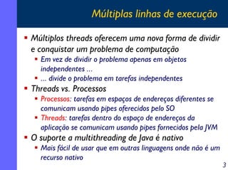 Múltiplas linhas de execução
Múltiplos threads oferecem uma nova forma de dividir
e conquistar um problema de computação
Em vez de dividir o problema apenas em objetos
independentes ...
... divide o problema em tarefas independentes

Threads vs. Processos
Processos: tarefas em espaços de endereços diferentes se
comunicam usando pipes oferecidos pelo SO
Threads: tarefas dentro do espaço de endereços da
aplicação se comunicam usando pipes fornecidos pela JVM

O suporte a multithreading de Java é nativo
Mais fácil de usar que em outras linguagens onde não é um
recurso nativo

3

 