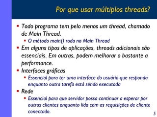 Por que usar múltiplos threads?
Todo programa tem pelo menos um thread, chamado
de Main Thread.
O método main() roda no Main Thread

Em alguns tipos de aplicações, threads adicionais são
essenciais. Em outras, podem melhorar o bastante a
performance.
Interfaces gráficas
Essencial para ter uma interface do usuário que responda
enquanto outra tarefa está sendo executada

Rede
Essencial para que servidor possa continuar a esperar por
outros clientes enquanto lida com as requisições de cliente
conectado.
5

 