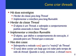 Como criar threads
Há duas estratégias
Herdar da classe java.lang.Thread
Implementar a interface java.lang.Runnable

Herdar da classe Thread
O objeto é um Thread, e sobrepõe o comportamento
padrão associado à classe Thread

Implementar a interface Runnable
O objeto, que define o comportamento da execução, é
passado para um Thread que o executa

Nos dois casos
Sobreponha o método run() que é o "main()" do Thread
O run() deve conter um loop que irá rodar pelo tempo de
vida do thread. Quando o run(), terminar, o thread morre.

6

 