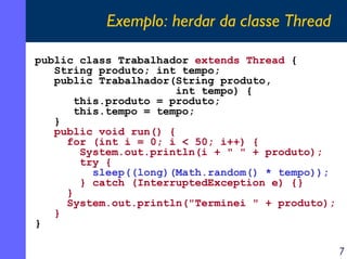 Exemplo: herdar da classe Thread
public class Trabalhador extends Thread {
String produto; int tempo;
public Trabalhador(String produto,
int tempo) {
this.produto = produto;
this.tempo = tempo;
}
public void run() {
for (int i = 0; i < 50; i++) {
System.out.println(i + " " + produto);
try {
sleep((long)(Math.random() * tempo));
} catch (InterruptedException e) {}
}
System.out.println("Terminei " + produto);
}
}
7

 
