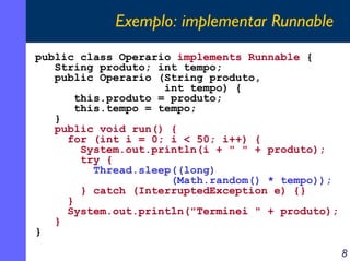 Exemplo: implementar Runnable
public class Operario implements Runnable {
String produto; int tempo;
public Operario (String produto,
int tempo) {
this.produto = produto;
this.tempo = tempo;
}
public void run() {
for (int i = 0; i < 50; i++) {
System.out.println(i + " " + produto);
try {
Thread.sleep((long)
(Math.random() * tempo));
} catch (InterruptedException e) {}
}
System.out.println("Terminei " + produto);
}
}
8

 