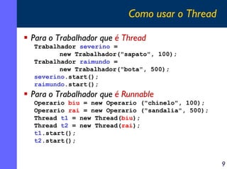 Como usar o Thread
Para o Trabalhador que é Thread
Trabalhador severino =
new Trabalhador("sapato", 100);
Trabalhador raimundo =
new Trabalhador("bota", 500);
severino.start();
raimundo.start();

Para o Trabalhador que é Runnable
Operario biu = new Operario ("chinelo", 100);
Operario rai = new Operario ("sandalia", 500);
Thread t1 = new Thread(biu);
Thread t2 = new Thread(rai);
t1.start();
t2.start();

9

 