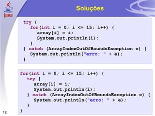 Soluções try  { for ( int  i = 0; i <= 15; i++) { array[i] = i; System.out.println(i); } }  catch  (ArrayIndexOutOfBoundsException e) { System.out.println( "erro: "  + e); } for ( int  i = 0; i <= 15; i++) { try  { array[i] = i; System.out.println(i); }  catch  (ArrayIndexOutOfBoundsException e) { System.out.println( "erro: "  + e); } } 