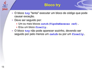 Bloco try O bloco  try  "tenta" executar um bloco de código que pode causar exceção. Deve ser seguido por: Um ou mais blocos  catch(TipoDeExcecao ref) . E/ou um bloco  finally . O bloco  try  não pode aparecer sozinho, devendo ser seguido por pelo menos um  catch  ou por um  finally . 