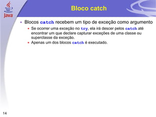 Bloco catch Blocos  catch  recebem um tipo de exceção como argumento Se ocorrer uma exceção no  try , ela irá descer pelos  catch  até encontrar um que declare capturar exceções de uma classe ou superclasse da exceção. Apenas um dos blocos  catch  é executado. 