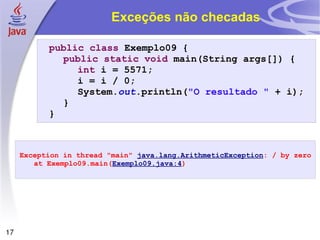 Exceções não checadas public   class  Exemplo09 { public   static   void  main(String args[]) { int  i = 5571; i = i / 0; System. out .println( "O resultado "  + i); } } Exception in thread "main"  java.lang.ArithmeticException : / by zero at Exemplo09.main( Exemplo09.java:4 ) 
