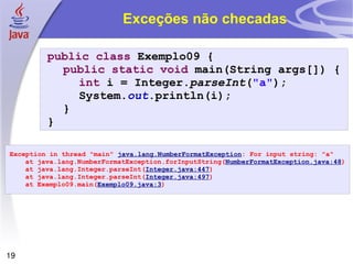 Exceções não checadas public   class  Exemplo09 { public   static   void  main(String args[]) { int  i = Integer. parseInt ( "a" ); System. out .println(i); } } Exception in thread "main"  java.lang.NumberFormatException : For input string: "a" at java.lang.NumberFormatException.forInputString( NumberFormatException.java:48 ) at java.lang.Integer.parseInt( Integer.java:447 ) at java.lang.Integer.parseInt( Integer.java:497 ) at Exemplo09.main( Exemplo09.java:3 ) 