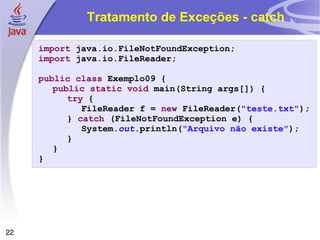 Tratamento de Exceções - catch import  java.io.FileNotFoundException; import  java.io.FileReader; public   class  Exemplo09 { public   static   void  main(String args[]) { try  { FileReader f =  new  FileReader( "teste.txt" ); }  catch  (FileNotFoundException e) { System. out .println( "Arquivo não existe" ); } } } 