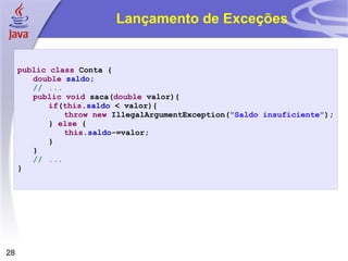 Lançamento de Exceções public   class  Conta { double   saldo ; // ... public   void  saca( double  valor){ if ( this . saldo  < valor){ throw   new  IllegalArgumentException( "Saldo insuficiente" ); }  else  { this . saldo -=valor; } } // ... } 