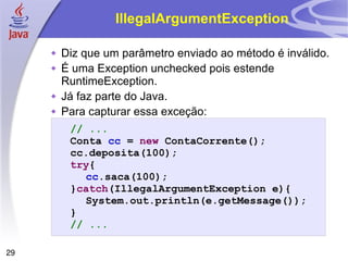 IllegalArgumentException Diz que um parâmetro enviado ao método é inválido. É uma Exception unchecked pois estende RuntimeException. Já faz parte do Java. Para capturar essa exceção: // ... Conta  cc  =  new  ContaCorrente(); cc.deposita(100); try { cc .saca(100); } catch (IllegalArgumentException e){ System.out.println(e.getMessage()); } // ... 
