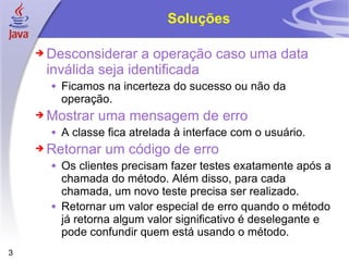 Soluções Desconsiderar a operação caso uma data inválida seja identificada Ficamos na incerteza do sucesso ou não da operação. Mostrar uma mensagem de erro A classe fica atrelada à interface com o usuário. Retornar um código de erro Os clientes precisam fazer testes exatamente após a chamada do método. Além disso, para cada chamada, um novo teste precisa ser realizado. Retornar um valor especial de erro quando o método já retorna algum valor significativo é deselegante e pode confundir quem está usando o método. 