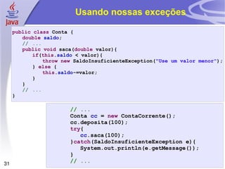 Usando nossas exceções public   class  Conta { double   saldo ; // ... public   void  saca( double  valor){ if ( this . saldo  < valor){ throw   new  SaldoInsuficienteException( "Use um valor menor" ); }  else  { this . saldo -=valor; } } // ... } // ... Conta  cc  =  new  ContaCorrente(); cc.deposita(100); try { cc .saca(100); } catch (SaldoInsuficienteException e){ System.out.println(e.getMessage()); } // ... 