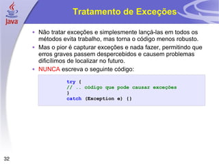Tratamento de Exceções Não tratar exceções e simplesmente lançá-las em todos os métodos evita trabalho, mas torna o código menos robusto. Mas o pior é capturar exceções e nada fazer, permitindo que erros graves passem despercebidos e causem problemas dificílimos de localizar no futuro. NUNCA  escreva o seguinte código: 