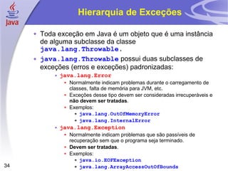Hierarquia de Exceções Toda exceção em Java é um objeto que é uma instância de alguma subclasse da classe  java.lang.Throwable . java.lang.Throwable  possui duas subclasses de exceções (erros e exceções) padronizadas: java.lang.Error   Normalmente indicam problemas durante o carregamento de classes, falta de memória para JVM, etc. Exceções desse tipo devem ser consideradas irrecuperáveis e  não devem ser tratadas . Exemplos: java.lang.OutOfMemoryError java.lang.InternalError java.lang.Exception   Normalmente indicam problemas que são passíveis de recuperação sem que o programa seja terminado. Devem ser tratadas . Exemplos: java.io.EOFException java.lang.ArrayAccessOutOfBounds 