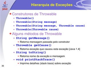 Hierarquia de Exceções Construtores de Throwable  Throwable() Throwable(String message) Throwable(String message, Throwable cause) Throwable(Throwable cause) Alguns métodos de Throwable String getMessage() Retorna mensagem passada pelo construtor Throwable getCause() Retorna exceção que causou esta exceção [Java 1.4] String toString() Retorna nome da exceção e mensagem void printStackTrace() Imprime detalhes (stack trace) sobre exceção 