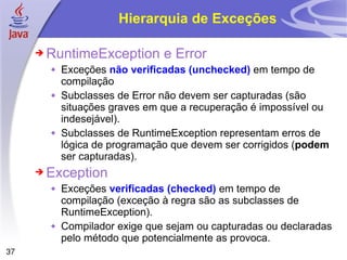 Hierarquia de Exceções RuntimeException e Error Exceções  não verificadas (unchecked)  em tempo de compilação Subclasses de Error não devem ser capturadas (são situações graves em que a recuperação é impossível ou indesejável). Subclasses de RuntimeException representam erros de lógica de programação que devem ser corrigidos ( podem  ser capturadas). Exception Exceções  verificadas (checked)  em tempo de compilação (exceção à regra são as subclasses de RuntimeException). Compilador exige que sejam ou capturadas ou declaradas pelo método que potencialmente as provoca. 