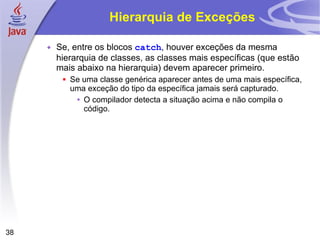 Hierarquia de Exceções Se, entre os blocos  catch , houver exceções da mesma hierarquia de classes, as classes mais específicas (que estão mais abaixo na hierarquia) devem aparecer primeiro. Se uma classe genérica aparecer antes de uma mais específica, uma exceção do tipo da específica jamais será capturado. O compilador detecta a situação acima e não compila o código. 