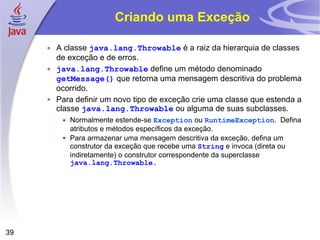 Criando uma Exceção A classe  java.lang.Throwable  é a raiz da hierarquia de classes de exceção e de erros. java.lang.Throwable  define um método denominado  getMessage()  que retorna uma mensagem descritiva do problema ocorrido. Para definir um novo tipo de exceção crie uma classe que estenda a classe  java.lang.Throwable  ou alguma de suas subclasses. Normalmente estende-se  Exception  ou  RuntimeException .  Defina atributos e métodos específicos da exceção. Para armazenar uma mensagem descritiva da exceção, defina um construtor da exceção que recebe uma  String  e invoca (direta ou indiretamente) o construtor correspondente da superclasse  java.lang.Throwable . 
