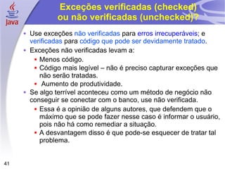 Exceções verificadas (checked) ou não verificadas (unchecked)? Use exceções  não verificadas  para  erros irrecuperáveis ; e  verificadas  para  código que pode ser devidamente tratado . Exceções não verificadas levam a: Menos código. Código mais legível – não é preciso capturar exceções que não serão tratadas. Aumento de produtividade. Se algo terrível aconteceu como um método de negócio não conseguir se conectar com o banco, use não verificada. Essa é a opinião de alguns autores, que defendem que o máximo que se pode fazer nesse caso é informar o usuário, pois não há como remediar a situação. A desvantagem disso é que pode-se esquecer de tratar tal problema. 