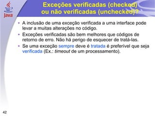 Exceções verificadas (checked) ou não verificadas (unchecked)? A inclusão de uma exceção verificada a uma interface pode levar a muitas alterações no código. Exceções verificadas são bem melhores que códigos de retorno de erro. Não há perigo de esquecer de tratá-las. Se uma exceção  sempre  deve é  tratada  é preferível que seja  verificada  (Ex.:  timeout  de um processamento). 