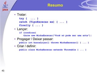 Resumo Tratar: try {  ... } catch (TipoExcecao ex) { ... } finally { ... } Lançar: if (condicao) throw new MinhaExcecao("Você só pode ser uma anta " ); Progagar / Deixar passar: public int buscaLojas() throws MinhaExcecao() { ... } Criar / definir:  public class MinhaExcecao extends Throwable { ... } 