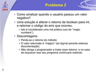 Problema 2 Como sinalizar quando o usuário passou um valor negativo?  Uma solução é alterar o retorno de boolean para int, e retornar o código do erro que ocorreu. Isto é considerado uma má prática (uso de “magic numbers”). Desvantagens: Perde-se o retorno do método; O valor retornado é “mágico” (só legível perante extensa documentação) Não obriga o programador a tratar esse retorno, e no caso de esquecer isso seu programa continuará rodando. 