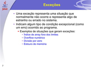 Exceções Uma exceção representa uma situação que normalmente não ocorre e representa algo de estranho ou errado no sistema. Indicam algum tipo de condição excepcional (como um erro) ocorrido ao programa. Exemplos de situações que geram exceções: Índice de array fora dos limites Overflow numérico Divisão por zero Estouro de memória 