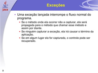 Exceções Uma exceção lançada interrompe o fluxo normal do programa. Se o método onde ela ocorrer não a capturar, ela será propagada para o método que chamar esse método e assim por diante. Se ninguém capturar a exceção, ela irá causar o término da aplicação. Se em algum lugar ela for capturada, o controle pode ser recuperado. 