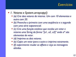 Exercícios
1. Vetores e System.arraycopy()
(a) Crie dois vetores de inteiros. Um com 10 elementos e
outro com 20.
(b) Preencha o primeiro com uma seqüência e o segundo
com uma série exponencial.
(c) Crie uma função estática que receba um vetor e
retorne uma String da forma "[a1, a2, a3]" onde a* são
elementos do vetor.
(d) Imprima os dois vetores.
(e) Copie um vetor para o outro e imprima novamente.
(f) experimente mudar os offsets e veja as mensagens
obtidas.
10

 