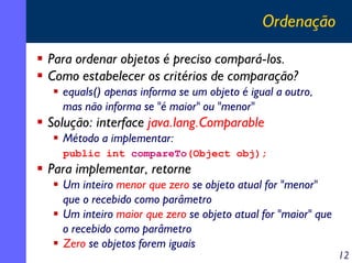 Ordenação
Para ordenar objetos é preciso compará-los.
Como estabelecer os critérios de comparação?
equals() apenas informa se um objeto é igual a outro,
mas não informa se "é maior" ou "menor"

Solução: interface java.lang.Comparable
Método a implementar:
public int compareTo(Object obj);

Para implementar, retorne
Um inteiro menor que zero se objeto atual for "menor"
que o recebido como parâmetro
Um inteiro maior que zero se objeto atual for "maior" que
o recebido como parâmetro
Zero se objetos forem iguais

12

 