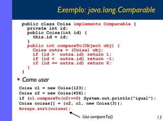 Exemplo: java.lang.Comparable
public class Coisa implements Comparable {
private int id;
public Coisa(int id) {
this.id = id;
}
public int compareTo(Object obj) {
Coisa outra = (Coisa) obj;
if (id > outra.id) return 1;
if (id < outra.id) return -1;
if (id == outra.id) return 0;
}
}

Como usar
Coisa c1 = new Coisa(123);
Coisa c2 = new Coisa(456);
if (c1.compareTo(c2)==0) System.out.println("igual");
Coisa coisas[] = {c2, c1, new Coisa(3)};
Arrays.sort(coisas);

Usa compareTo()

13

 