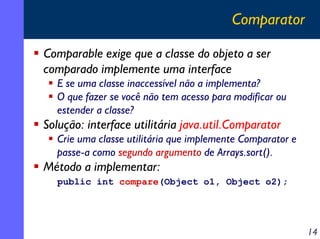 Comparator
Comparable exige que a classe do objeto a ser
comparado implemente uma interface
E se uma classe inaccessível não a implementa?
O que fazer se você não tem acesso para modificar ou
estender a classe?

Solução: interface utilitária java.util.Comparator
Crie uma classe utilitária que implemente Comparator e
passe-a como segundo argumento de Arrays.sort().

Método a implementar:
public int compare(Object o1, Object o2);

14

 