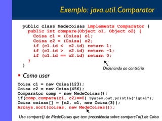 Exemplo: java.util.Comparator
public class MedeCoisas implements Comparator {
public int compare(Object o1, Object o2) {
Coisa c1 = (Coisa) o1;
Coisa c2 = (Coisa) o2;
if (c1.id < c2.id) return 1;
if (c1.id > c2.id) return -1;
if (c1.id == c2.id) return 0;
}
}
Ordenando ao contrário

Como usar
Coisa c1 = new Coisa(123);
Coisa c2 = new Coisa(456);
Comparator comp = new MedeCoisas();
if(comp.compare(c1, c2)==0) System.out.println("igual");
Coisa coisas[] = {c2, c1, new Coisa(3)};
Arrays.sort(coisas, new MedeCoisas());

Usa compare() de MedeCoisas que tem precedência sobre compareTo() de Coisa
15

 