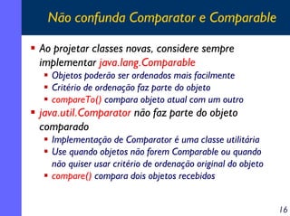 Não confunda Comparator e Comparable
Ao projetar classes novas, considere sempre
implementar java.lang.Comparable
Objetos poderão ser ordenados mais facilmente
Critério de ordenação faz parte do objeto
compareTo() compara objeto atual com um outro

java.util.Comparator não faz parte do objeto
comparado
Implementação de Comparator é uma classe utilitária
Use quando objetos não forem Comparable ou quando
não quiser usar critério de ordenação original do objeto
compare() compara dois objetos recebidos
16

 