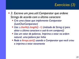 Exercícios (3)
3. Escreva um java.util.Comparator que ordene
Strings de acordo com o último caractere
Crie uma classe que implemente Comparator
(LastCharComparator)
Use s.charAt(s.length() -1) (método de String s) para
obter o último caractere e usá-lo em compare()
Use um vetor de palavras. Imprima o vetor na ordem
natural, uma palavra por linha
Rode o Arrays.sort() usando o Comparator que você criou
e imprima o vetor novamente

19

 